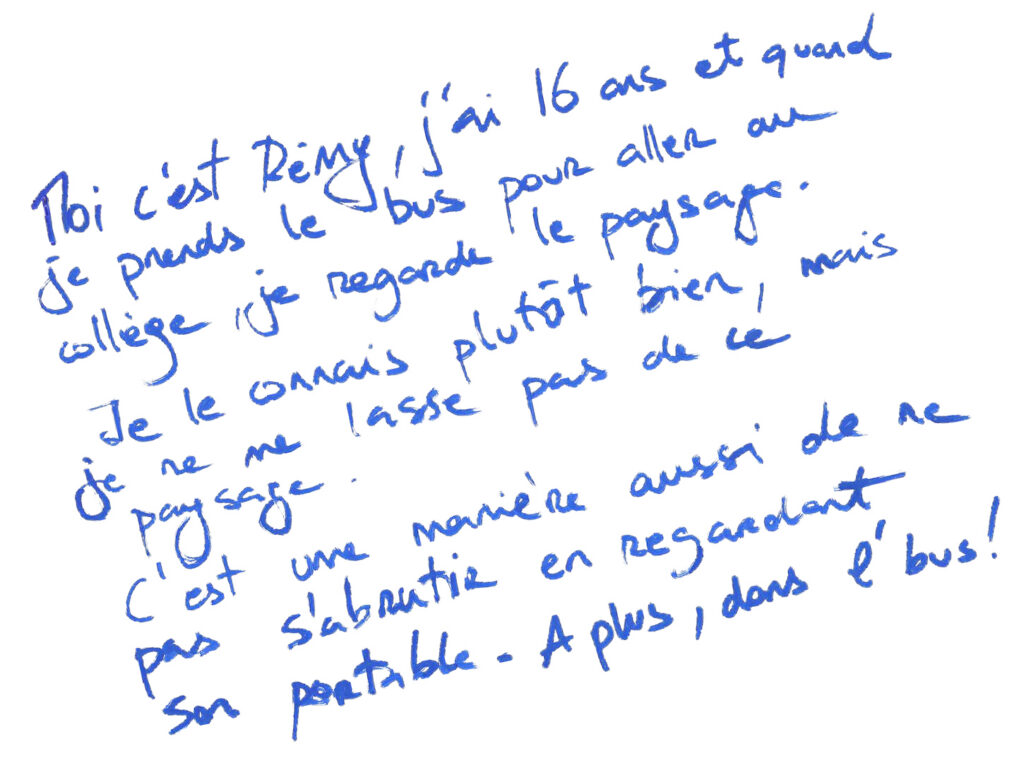 graffiti au feutre bleu, il est inscrit : Moi c'est Remy, j'ai 16 ans et quand je prends le bus pour aller au collège, je regarde le paysage. Je le connais plutôt bien, mais je ne me lasse pas de ce paysage. C'est une manière aussi de ne pas s'abrutir en regardant son portable. A plus dans l'bus