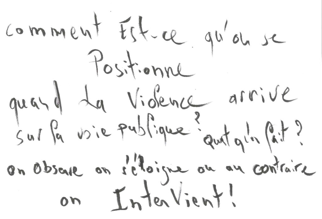 graffiti au feutre noir, il est inscrit : Comment est ce qu'on se positionne quand la violence arrive sur la voie publique ? Qu'est ce qu'on fait ? On observe, on s'éloigne, ou au contraire on intervient ?