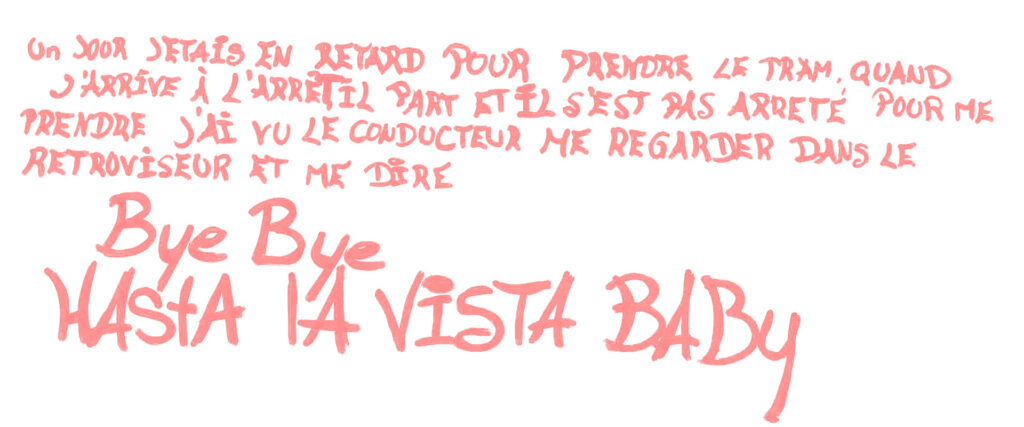 graffiti au marqueur rose, écriture stylisée, il est inscrit : Un jour j'étais en retard pour prendre le tram, quand j'arrive à l’arrêt il part, et il s'est pas pas arrêté pour me prendre. J'ai vu le conducteur me regarder dans le rétroviseur et me dire "Bye bye, Hasta la Vista Baby"