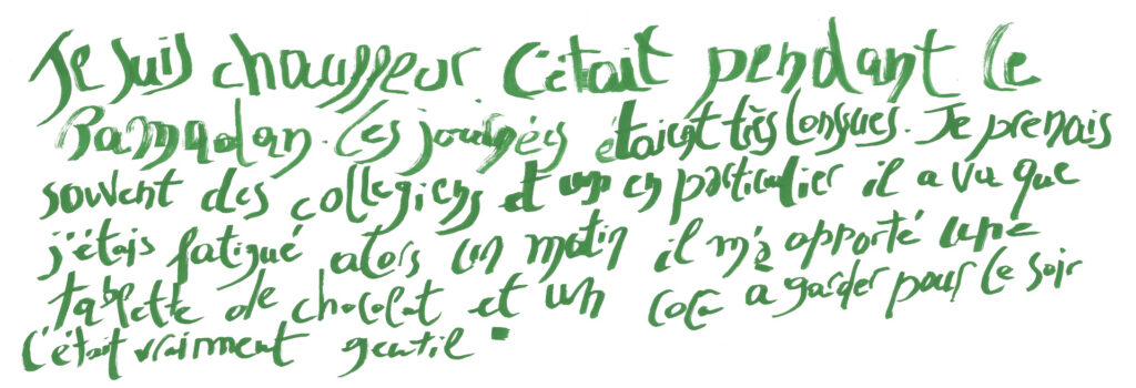graffiti au marqueur vert, il est inscrit : Je suis chauffeur. C'était pendant le ramadan. Les journées étaient très longues. Je prenais souvent des collégiens et un en particulier, il a vu que j'étais fatigué, alors un matin il m'a apporté une tablette de chocolat et un coca a garder pour le soir, c'était vraiment gentil